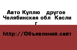 Авто Куплю - другое. Челябинская обл.,Касли г.